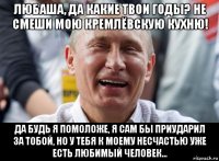 любаша, да какие твои годы? не смеши мою кремлёвскую кухню! да будь я помоложе, я сам бы приударил за тобой, но у тебя к моему несчастью уже есть любимый человек...
