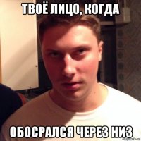 твоё лицо, когда обосрался через низ