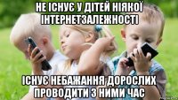 не існує у дітей ніякої інтернетзалежності існує небажання дорослих проводити з ними час