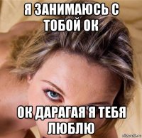 я занимаюсь с тобой ок ок дарагая я тебя люблю
