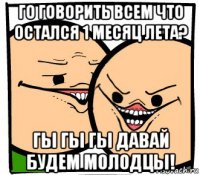 го говорить всем что остался 1 месяц лета? гы гы гы давай будем молодцы!