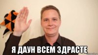  я даун всем здрасте
