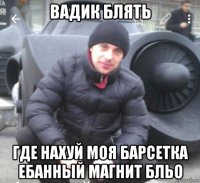 вадик блять где нахуй моя барсетка ебанный магнит бльо