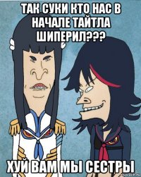 так суки кто нас в начале тайтла шиперил??? хуй вам мы сестры