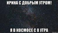 ирина с добрым утром! я в космосе с 8 утра