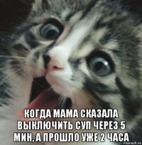  когда мама сказала выключить суп через 5 мин, а прошло уже 2 часа