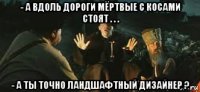 - а вдоль дороги мёртвые с косами стоят . . . - а ты точно ландшафтный дизайнер ?