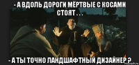 - а вдоль дороги мёртвые с косами стоят . . . - а ты точно ландшафтный дизайнер ?