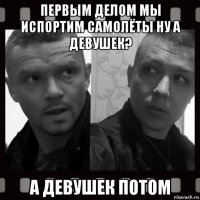 первым делом мы испортим самолёты ну а девушек? а девушек потом