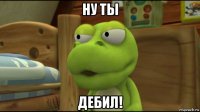 ну ты дебил!