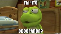ты что обосрался?