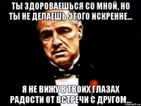 ты здороваешься со мной, но ты не делаешь этого искренне... я не вижу в твоих глазах радости от встречи с другом...