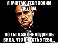 я считаю тебя своим другом, но ты даже не подаёшь вида, что он есть у тебя...