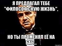 я предлагал тебе "философскую жизнь", но ты променял её на баб...