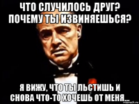 что случилось друг? почему ты извиняешься? я вижу, что ты льстишь и снова что-то хочешь от меня...
