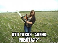  кто такая "алёна работа??"
