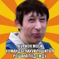  фурион моей команды:нахуй пушить я рошана подожду