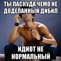 ты паскуда чемо не доделанный дибил идиот не нормальный