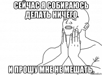 сейчас я собираюсь делать ничего и прошу мне не мешать.