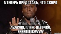 а теперь представь, что скоро абхазия, пляж, девочки, ййййееееехууууу