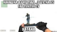 какашка фу ну пуап . .3 шутка 65 гав пукпук су катана