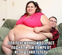  пля пенсионный возраст подняли, яж помру от истощения теперь