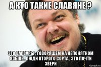 а кто такие славяне ? это варвары , говорящем на непонятном языке , люди второго сорта , это почти звери