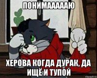 понимаааааю херова когда дурак, да ищё и тупой