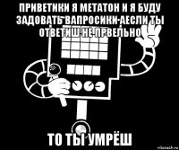 приветики я метатон и я буду задовать вапросики аесли ты ответиш не првельно то ты умрёш