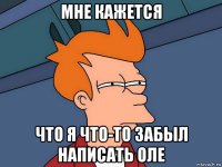 мне кажется что я что-то забыл написать оле
