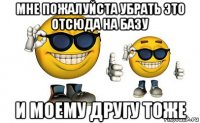 мне пожалуйста убрать это отсюда на базу и моему другу тоже