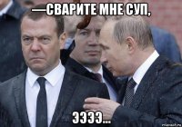 —сварите мне суп, ээээ...