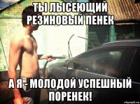 ты лысеющий резиновый пенек а я - молодой успешный поренек!