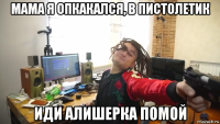 мама я опкакался, в пистолетик иди алишерка помой