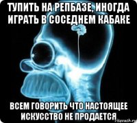 тупить на репбазе, иногда играть в соседнем кабаке всем говорить что настоящее искусство не продается