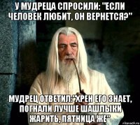 у мудреца спросили: "если человек любит, он вернется?" мудрец ответил:"хрен его знает, погнали лучше шашлыки жарить, пятница же"