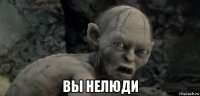  вы нелюди