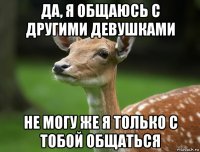 да, я общаюсь с другими девушками не могу же я только с тобой общаться