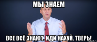 мы знаем все всё знают. иди нахуй. тверь!