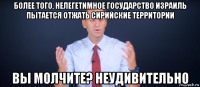 более того, нелегетимное государство израиль пытается отжать сирийские территории вы молчите? неудивительно