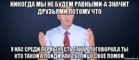 никогда мы не будем равными-а значит друзьями,потому что у нас среди первых,есть такая поговорка.а ты кто такой а пойди как ты лицо своё помой.