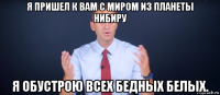 я пришел к вам с миром из планеты нибиру я обустрою всех бедных белых.
