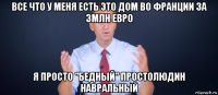 все что у меня есть это дом во франции за 3млн евро я просто "бедный" простолюдин навральный