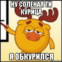 ну соленая ти курица я обкурился