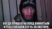  когда пришел на кувд вкинутым и тебе сказали сесть за хистара