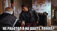  не работал я на шахте, понял?