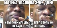 матеба упала на 3762 дней и ты понимаешь,что игра столько не будет существовать