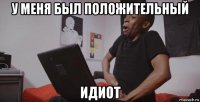 у меня был положительный идиот