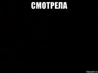 смотрела 