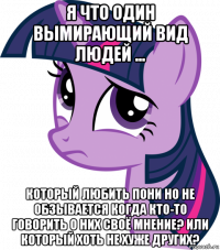 я что один вымирающий вид людей ... который любить пони но не обзывается когда кто-то говорить о них своё мнение? или который хоть не хуже других?